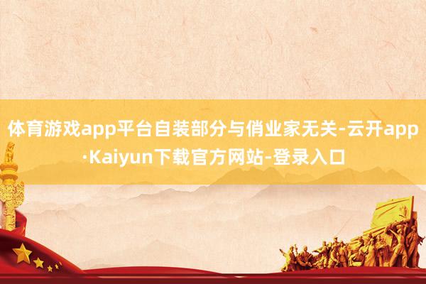 体育游戏app平台自装部分与俏业家无关-云开app·Kaiyun下载官方网站-登录入口