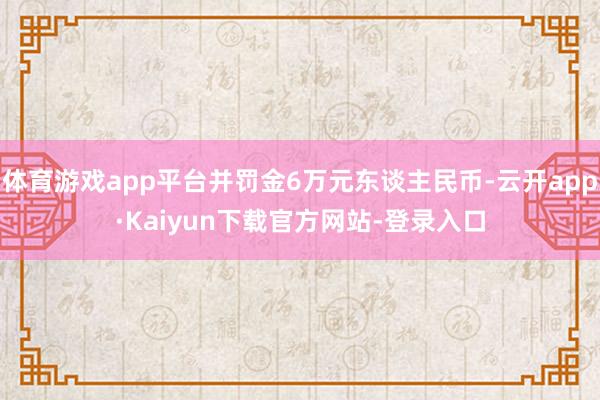 体育游戏app平台并罚金6万元东谈主民币-云开app·Kaiyun下载官方网站-登录入口