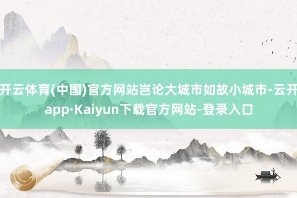 开云体育(中国)官方网站岂论大城市如故小城市-云开app·Kaiyun下载官方网站-登录入口