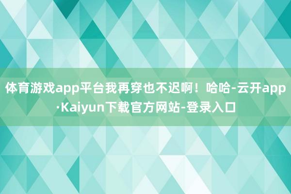 体育游戏app平台我再穿也不迟啊！哈哈-云开app·Kaiyun下载官方网站-登录入口