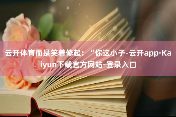 云开体育而是笑着修起：“你这小子-云开app·Kaiyun下载官方网站-登录入口