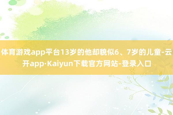 体育游戏app平台13岁的他却貌似6、7岁的儿童-云开app·Kaiyun下载官方网站-登录入口