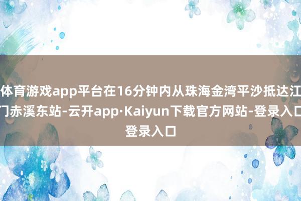 体育游戏app平台在16分钟内从珠海金湾平沙抵达江门赤溪东站-云开app·Kaiyun下载官方网站-登录入口