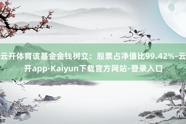 云开体育该基金金钱树立：股票占净值比99.42%-云开app·Kaiyun下载官方网站-登录入口