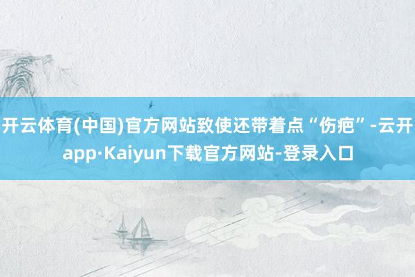 开云体育(中国)官方网站致使还带着点“伤疤”-云开app·Kaiyun下载官方网站-登录入口