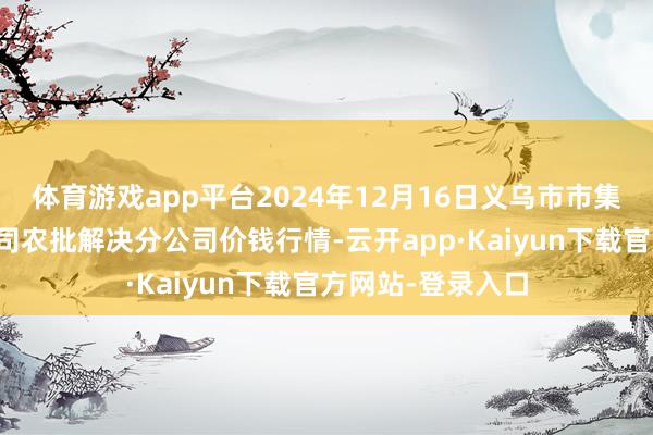 体育游戏app平台2024年12月16日义乌市市集发展集团有限公司农批解决分公司价钱行情-云开app·Kaiyun下载官方网站-登录入口