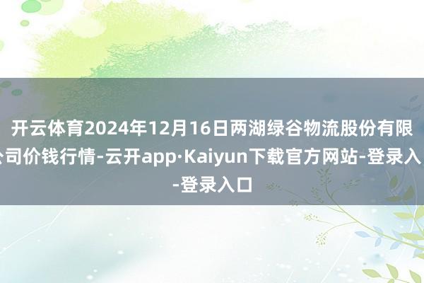 开云体育2024年12月16日两湖绿谷物流股份有限公司价钱行情-云开app·Kaiyun下载官方网站-登录入口