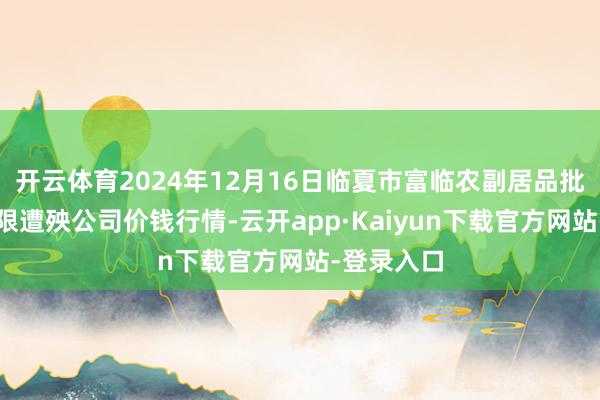 开云体育2024年12月16日临夏市富临农副居品批发阛阓有限遭殃公司价钱行情-云开app·Kaiyun下载官方网站-登录入口