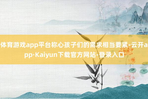 体育游戏app平台称心孩子们的需求相当要紧-云开app·Kaiyun下载官方网站-登录入口