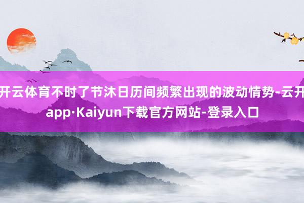 开云体育不时了节沐日历间频繁出现的波动情势-云开app·Kaiyun下载官方网站-登录入口