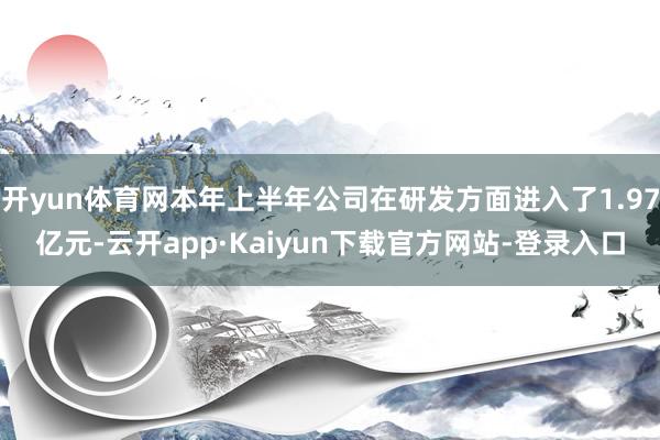 开yun体育网本年上半年公司在研发方面进入了1.97亿元-云开app·Kaiyun下载官方网站-登录入口