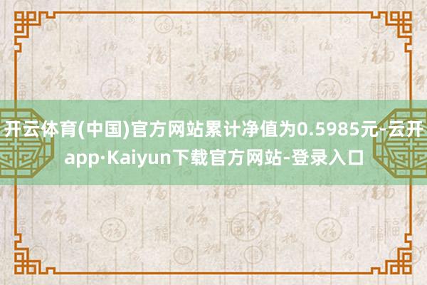 开云体育(中国)官方网站累计净值为0.5985元-云开app·Kaiyun下载官方网站-登录入口