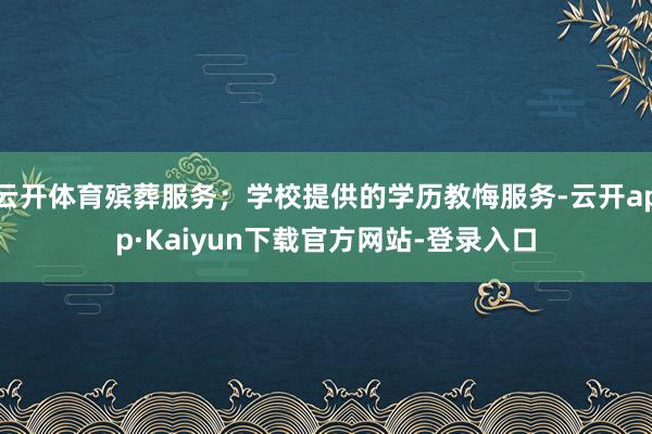 云开体育殡葬服务；学校提供的学历教悔服务-云开app·Kaiyun下载官方网站-登录入口