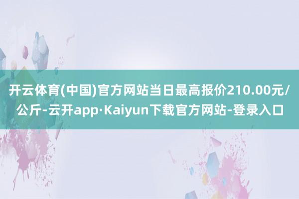 开云体育(中国)官方网站当日最高报价210.00元/公斤-云开app·Kaiyun下载官方网站-登录入口