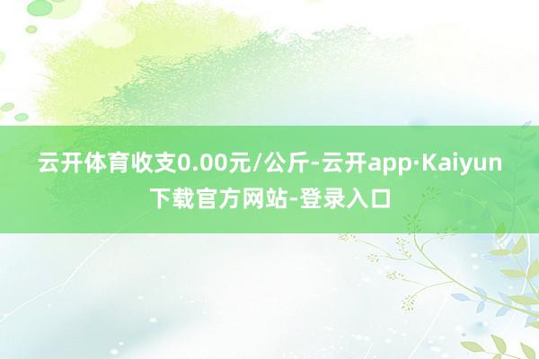 云开体育收支0.00元/公斤-云开app·Kaiyun下载官方网站-登录入口