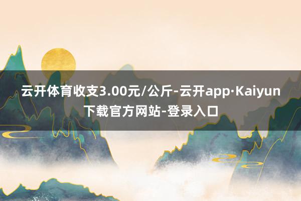 云开体育收支3.00元/公斤-云开app·Kaiyun下载官方网站-登录入口