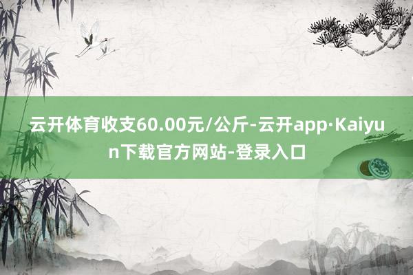 云开体育收支60.00元/公斤-云开app·Kaiyun下载官方网站-登录入口