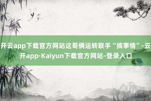 开云app下载官方网站这哥俩运转联手“搞事情”-云开app·Kaiyun下载官方网站-登录入口