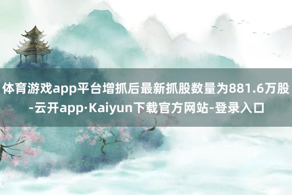 体育游戏app平台增抓后最新抓股数量为881.6万股-云开app·Kaiyun下载官方网站-登录入口