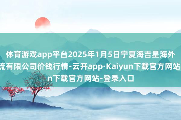 体育游戏app平台2025年1月5日宁夏海吉星海外农居品物流有限公司价钱行情-云开app·Kaiyun下载官方网站-登录入口