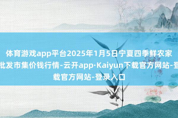 体育游戏app平台2025年1月5日宁夏四季鲜农家具空洞批发市集价钱行情-云开app·Kaiyun下载官方网站-登录入口