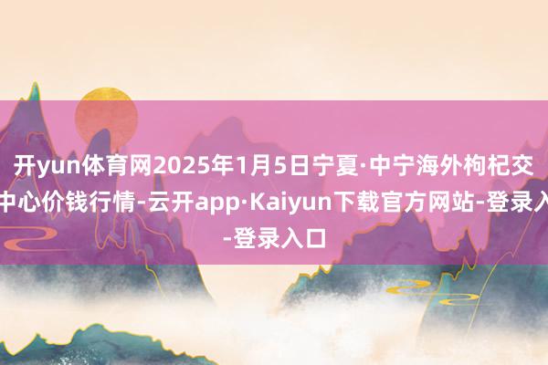 开yun体育网2025年1月5日宁夏·中宁海外枸杞交游中心价钱行情-云开app·Kaiyun下载官方网站-登录入口