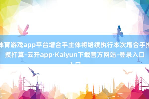 体育游戏app平台增合手主体将络续执行本次增合手揣摸打算-云开app·Kaiyun下载官方网站-登录入口