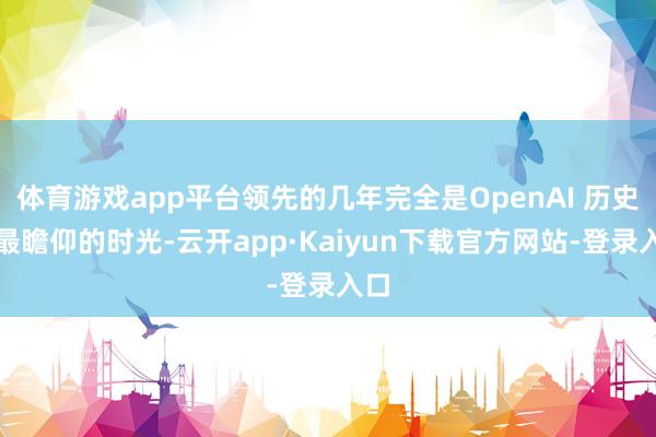 体育游戏app平台领先的几年完全是OpenAI 历史上最瞻仰的时光-云开app·Kaiyun下载官方网站-登录入口