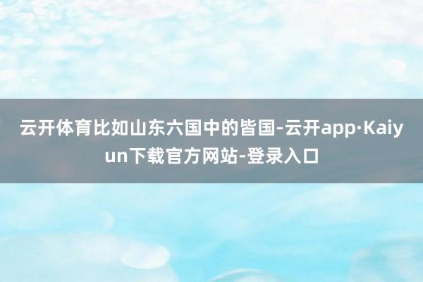 云开体育比如山东六国中的皆国-云开app·Kaiyun下载官方网站-登录入口