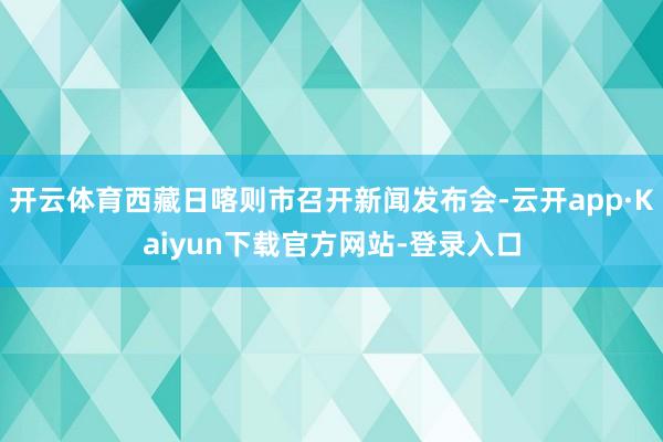 开云体育西藏日喀则市召开新闻发布会-云开app·Kaiyun下载官方网站-登录入口