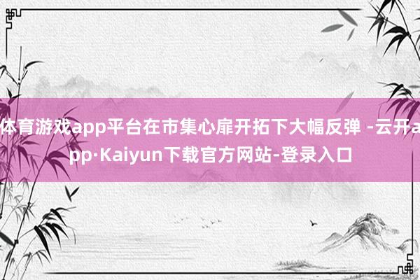 体育游戏app平台在市集心扉开拓下大幅反弹 -云开app·Kaiyun下载官方网站-登录入口