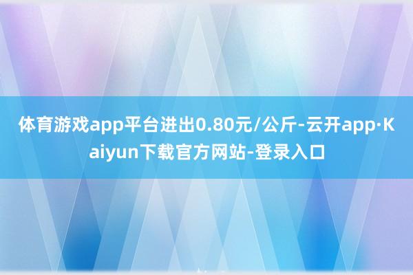 体育游戏app平台进出0.80元/公斤-云开app·Kaiyun下载官方网站-登录入口