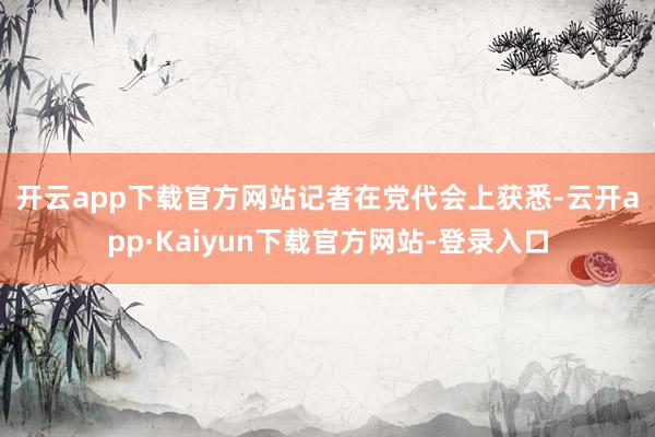 开云app下载官方网站　　记者在党代会上获悉-云开app·Kaiyun下载官方网站-登录入口