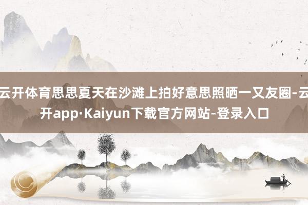 云开体育思思夏天在沙滩上拍好意思照晒一又友圈-云开app·Kaiyun下载官方网站-登录入口