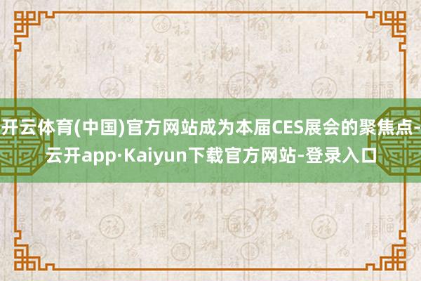 开云体育(中国)官方网站成为本届CES展会的聚焦点-云开app·Kaiyun下载官方网站-登录入口