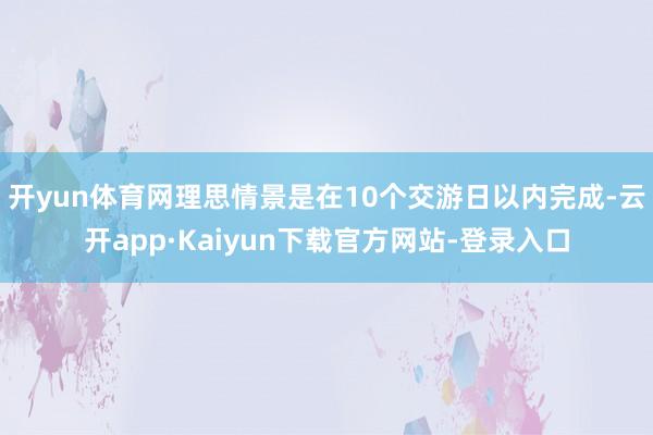 开yun体育网理思情景是在10个交游日以内完成-云开app·Kaiyun下载官方网站-登录入口