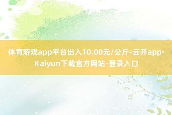 体育游戏app平台出入10.00元/公斤-云开app·Kaiyun下载官方网站-登录入口