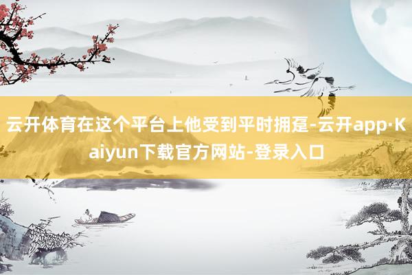 云开体育在这个平台上他受到平时拥趸-云开app·Kaiyun下载官方网站-登录入口