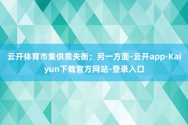 云开体育市集供需失衡；另一方面-云开app·Kaiyun下载官方网站-登录入口