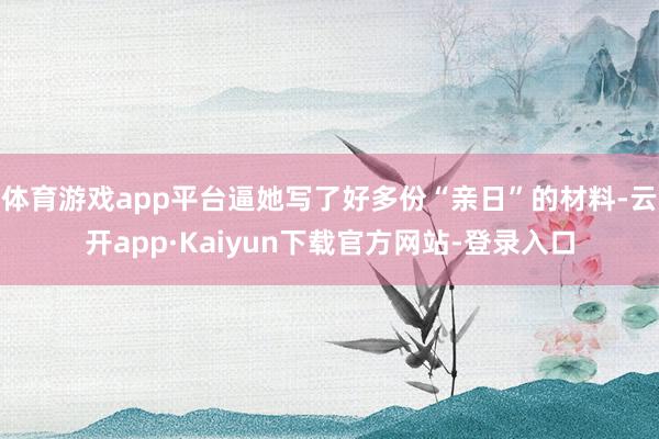 体育游戏app平台逼她写了好多份“亲日”的材料-云开app·Kaiyun下载官方网站-登录入口