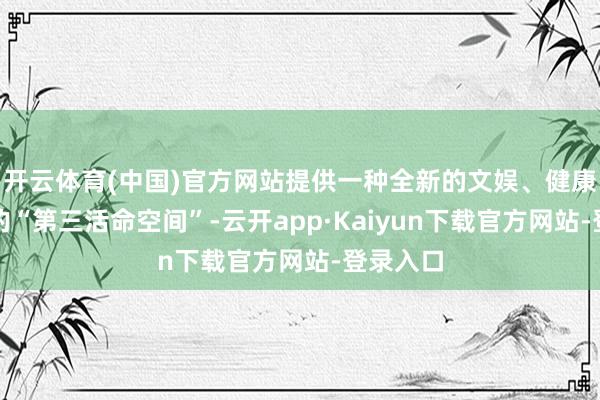 开云体育(中国)官方网站提供一种全新的文娱、健康与应付的“第三活命空间”-云开app·Kaiyun下载官方网站-登录入口