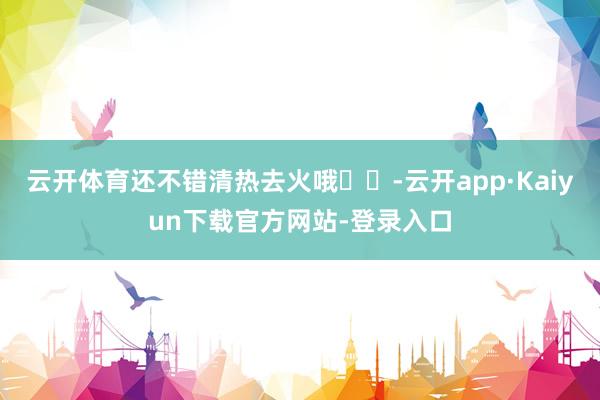 云开体育还不错清热去火哦❤️-云开app·Kaiyun下载官方网站-登录入口