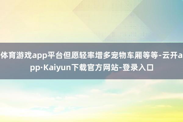 体育游戏app平台但愿轻率增多宠物车厢等等-云开app·Kaiyun下载官方网站-登录入口