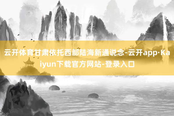 云开体育甘肃依托西部陆海新通说念-云开app·Kaiyun下载官方网站-登录入口