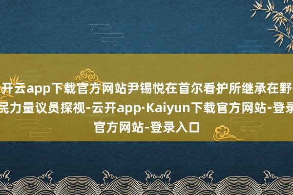 开云app下载官方网站尹锡悦在首尔看护所继承在野党国民力量议员探视-云开app·Kaiyun下载官方网站-登录入口