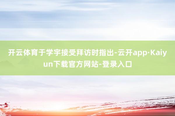 开云体育于学宇接受拜访时指出-云开app·Kaiyun下载官方网站-登录入口