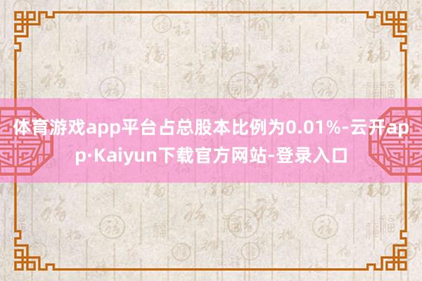 体育游戏app平台占总股本比例为0.01%-云开app·Kaiyun下载官方网站-登录入口