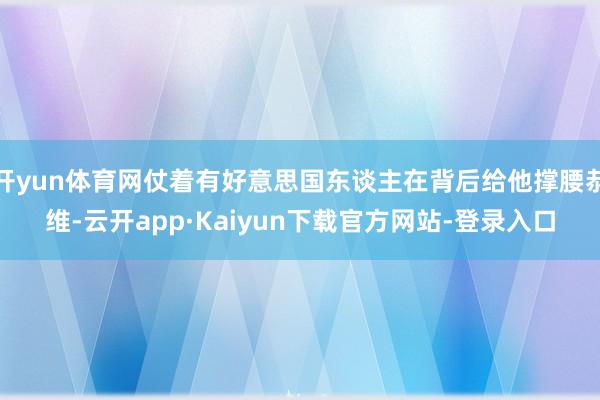 开yun体育网仗着有好意思国东谈主在背后给他撑腰恭维-云开app·Kaiyun下载官方网站-登录入口