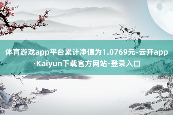 体育游戏app平台累计净值为1.0769元-云开app·Kaiyun下载官方网站-登录入口