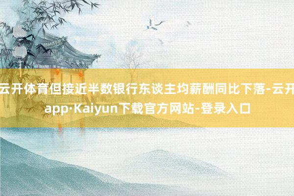 云开体育但接近半数银行东谈主均薪酬同比下落-云开app·Kaiyun下载官方网站-登录入口